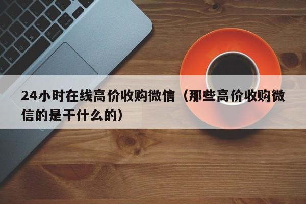 24小时在线高价收购微信（那些高价收购微信的是干什么的）